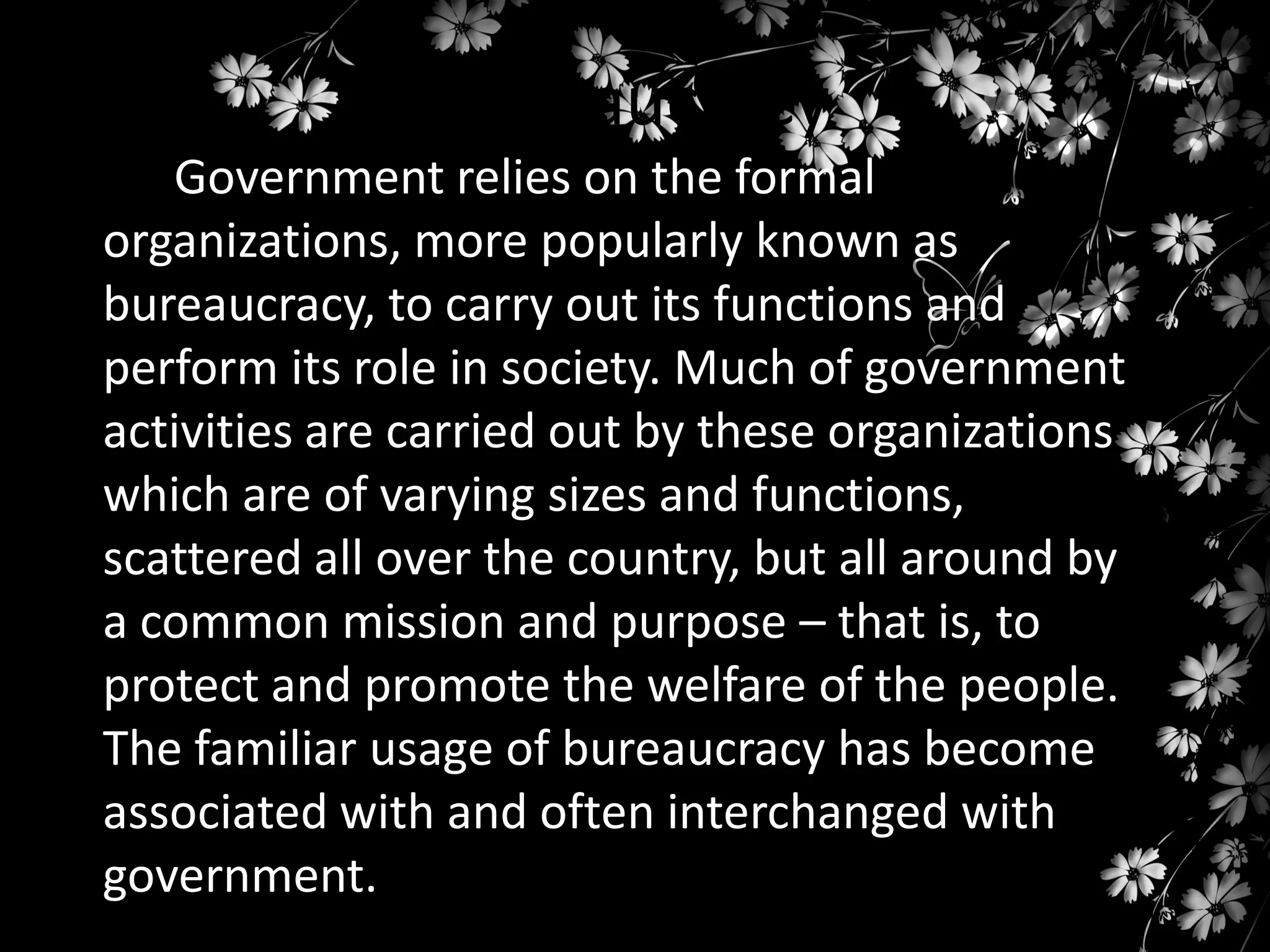 Bureaucracy
Government relies on the formal
organizations, more popularly known as
bureaucracy, to carry out its functions and
perform its role in society. Much of government
activities are carried out by these organizations
which are of varying sizes and functions,
scattered all over the country, but all around by
a common mission and purpose – that is, to
protect and promote the welfare of the people.
The familiar usage of bureaucracy has become
associated with and often interchanged with
government.

 