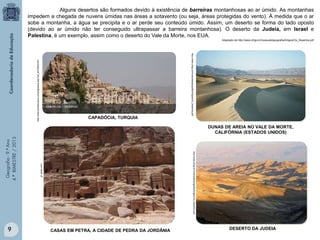 Alguns desertos são formados devido à existência de barreiras montanhosas ao ar úmido. As montanhas
impedem a chegada de nuvens úmidas nas áreas a sotavento (ou seja, áreas protegidas do vento). À medida que o ar
sobe a montanha, a água se precipita e o ar perde seu conteúdo úmido. Assim, um deserto se forma do lado oposto
(devido ao ar úmido não ter conseguido ultrapassar a barreira montanhosa). O deserto da Judeia, em Israel e
Palestina, é um exemplo, assim como o deserto do Vale da Morte, nos EUA.

CAPADÓCIA, TURQUIA

http://www.ufrgs.br/museudetopografia/Artigos/Os_Desertos.pdf

http://www.portalturquia.com/paginasub.asp?cat_id=70&id=247

Adaptado de http://www.ufrgs.br/museudetopografia/Artigos/Os_Desertos.pdf

9

g1.globo.com

http://www.ufrgs.br/museudetopografia/Artigos/Os_Desertos.pdf

Geografia - 9.º Ano
4.º BIMESTRE / 2013

DUNAS DE AREIA NO VALE DA MORTE,
CALIFÓRNIA (ESTADOS UNIDOS)

CASAS EM PETRA, A CIDADE DE PEDRA DA JORDÂNIA

DESERTO DA JUDEIA

 