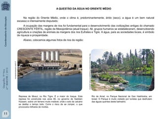 A QUESTÃO DA ÁGUA NO ORIENTE MÉDIO
Na região do Oriente Médio, onde o clima é, predominantemente, árido (seco), a água é um bem natural
escasso e intensamente disputado.
A ocupação das margens de rios foi fundamental para o desenvolvimento das civilizações antigas do chamado
CRESCENTE FÉRTIL, região da Mesopotâmia (atual Iraque). Ali, grupos humanos se estabeleceram, desenvolvendo
agricultura e criações de animais às margens dos rios Eufrates e Tigre. A água, para as sociedades locais, é símbolo
de riqueza e prosperidade.

http://www.quora.com/Best-Photographs-of-X/best_questions

g1.globo.com/Noticias/Mundo

Geografia - 9.º Ano
4.º BIMESTRE / 2013

Abaixo, colocamos algumas fotos de rios da região:

Represa de Mosul, no Rio Tigre. É a maior do Iraque. Esta
represa foi construída nos anos 80, no governo de Saddam
Hussein, sobre um terreno muito instável, onde o solo de calcário
se desfaz o tempo todo. Corre o risco de se romper, o que
provocaria milhares de mortes.

11

Rio de Amal, no Parque Nacional de Gan Hashlosha, em
Israel. O Parque é muito visitado por turistas que desfrutam
das águas quentes deste balneário.

 