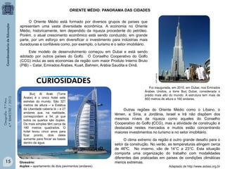 ORIENTE MÉDIO: PANORAMA DAS CIDADES
O Oriente Médio está formado por diversos grupos de países que
apresentam uma vasta diversidade econômica. A economia no Oriente
Médio, historicamente, tem dependido da riqueza procedente do petróleo.
Porém, o atual crescimento econômico está sendo conduzido, em grande
parte, por um esforço em diversificar o investimento para indústrias mais
duradouras e confiáveis como, por exemplo, o turismo e o setor imobiliário.

15

oglobo.globo.com

Geografia - 9.º Ano
4.º BIMESTRE / 2013

not1.com.br

Este modelo de desenvolvimento começou em Dubai e está sendo
adotado por outros países do Golfo. O Conselho Cooperativo do Golfo
(CCG) inclui as seis economias da região com maior Produto Interno Bruto
(PIB) – Catar, Emirados Árabes, Kuait, Bahrein, Arábia Saudita e Omã.

Burj Al Arab (Torre
Árabe) é o único hotel sete
estrelas do mundo. São 321
metros de altura – a Estátua
da Liberdade caberia lá – e 27
andares que, na realidade,
correspondem a 54, já que
todos os quartos são duplex.
Os mais simples têm cerca de
180 metros quadrados. O
hotel levou cinco anos para
ficar pronto, dois deles
somente para fincar as bases
dentro da água.

Glossário:
duplex – apartamento de dois pavimentos (andares).

Foi inaugurada, em 2010, em Dubai, nos Emirados
Árabes Unidos, a torre Burj Dubai, considerada o
prédio mais alto do mundo. A estrutura tem mais de
800 metros de altura e 160 andares.

Outras regiões do Oriente Médio como o Líbano, o
Iêmen, a Síria, a Jordânia, Israel e Irã não dispõem dos
mesmos níveis de riqueza como aqueles do Conselho
Cooperativo do Golfo (CCG), mas a atividade de construção é
destacada nestes mercados e muitos estão concentrando
maiores investimentos no turismo e no setor imobiliário.
O clima extremo da região é outro grande desafio para o
setor da construção. No verão, as temperaturas atingem cerca
de 46ºC. No inverno, vão de 14°C a 23°C. Esta situação
comporta uma organização do trabalho com modalidades
diferentes das praticadas em países de condições climáticas
menos extremas.
Adaptado de http://www.asbea.org.br

 