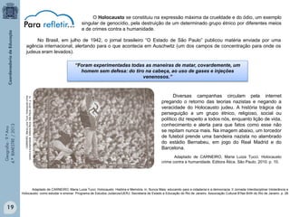 O Holocausto se constituiu na expressão máxima da crueldade e do ódio, um exemplo
singular de genocídio, pela destruição de um determinado grupo étnico por diferentes meios
e de crimes contra a humanidade.
No Brasil, em julho de 1942, o jornal brasileiro “O Estado de São Paulo” publicou matéria enviada por uma
agência internacional, alertando para o que acontecia em Auschwitz (um dos campos de concentração para onde os
judeus eram levados).

CARNEIRO, Maria Luiza Tucci. Holocausto crime
contra a humanidade. Editora Ática. São Paulo. 2010. p. 10.

Geografia - 9.º Ano
4.º BIMESTRE / 2013

“Foram experimentadas todas as maneiras de matar, covardemente, um
homem sem defesa: do tiro na cabeça, ao uso de gases e injeções
venenosos.”

Diversas campanhas circulam pela internet
pregando o retorno das teorias nazistas e negando a
veracidade do Holocausto judeu. A história trágica da
perseguição a um grupo étnico, religioso, social ou
político diz respeito a todos nós, enquanto lição de vida,
conhecimento e alerta para que fatos como esse não
se repitam nunca mais. Na imagem abaixo, um torcedor
de futebol prende uma bandeira nazista no alambrado
do estádio Bernabeu, em jogo do Real Madrid e do
Barcelona.
Adaptado de CARNEIRO, Maria Luiza Tucci. Holocausto
crime contra a humanidade. Editora Ática. São Paulo. 2010. p. 10.

Adaptado de CARNEIRO, Maria Luiza Tucci. Holocausto: História e Memória, in, Nunca Mais: educando para a cidadania e a democracia. II Jornada Interdisciplinar Intolerância e
Holocausto: como estudar e ensinar. Programa de Estudos Judaicos/UERJ; Secretaria de Estado e Educação do Rio de Janeiro. Associação Cultural B’Nai Brith do Rio de Janeiro. p. 28

19

 