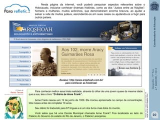 Geografia – 9.º Ano
4.º BIMESTRE / 2013

Nesta página da internet, você poderá pesquisar aspectos relevantes sobre o
Holocausto, inclusive conhecer diversas histórias, como as dos “Justos entre as Nações”:
homens e mulheres, muitos anônimos, que demonstraram enorme bravura, ao ajudar a
salvar a vida de muitos judeus, escondendo-os em suas casas ou ajudando-os a fugir para
outros países.

Para conhecer melhor essa triste realidade, através do olhar de uma jovem quase da mesma idade
que a sua, leia o livro “O diário de Anne Frank”.
Anne Frank nasceu em 12 de junho de 1929. Ela morreu aprisionada no campo de concentração,
três meses antes de completar 16 anos.
Seu diário foi traduzido para 67 línguas e é um dos livros mais lidos do mundo.
Você sabia que há uma Escola Municipal chamada Anne Frank? Fica localizada ao lado do
Palácio do Governo do estado do Rio de Janeiro, o Palácio Laranjeiras.

FRANK, Anne. O diário de Anne Frank. 10ª
edição. Rio de Janeiro. BestBolso. 2010.,,

Acesse: http://www.arqshoah.com.br/
para conhecer as histórias!

20

 