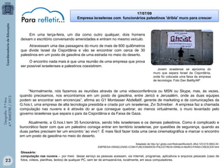17/07/09
Empresa israelense com funcionários palestinos 'dribla' muro para crescer

Em uma terça-feira, um dia como outro qualquer, dois homens
deixam o escritório conversando amenidades e entram no mesmo veículo.
Atravessam uma das passagens do muro de mais de 600 quilômetros
que divide Israel da Cisjordânia e vão se encontrar com cerca de 30
palestinos em um posto de gasolina de uma estrada no meio do deserto.

Geografia - 9.º Ano
4.º BIMESTRE / 2013

O encontro nada mais é que uma reunião de uma empresa que prova
ser possível israelenses e palestinos coexistirem.

Jovem israelense se aproxima do
muro que separa Israel da Cisjordânia,
onde foi colocada uma faixa da empresa
de tecnologia. Foto Dan Balilty/AP

“Normalmente, nós fazemos as reuniões através de uma videoconferência ou MSN ou Skype, mas, às vezes,
quando precisamos, nos encontramos em um posto de gasolina, entre Jericó e Jerusalém, onde as duas equipes
podem se encontrar sem encrencas”, afirma ao G1 Montasser Abdellatif, gerente de marketing e de comunicações da
G.hos.t, uma empresa de alta tecnologia presidida e criada por um israelense, Zvi Schreiber. A empresa faz a chamada
computação nas nuvens e é através do ar que consegue quebrar, ao menos virtualmente, o muro levantado pelo
governo israelense que separa o país da Cisjordânia e da Faixa de Gaza.
Atualmente, a G.hos.t tem 35 funcionários, sendo três israelenses e os demais palestinos. Como é complicado e
burocrático fazer com que um palestino consiga entrar em território israelense, por questões de segurança, quando as
duas partes precisam ter um encontro ‘ao vivo’! É mais fácil fazer toda uma cena cinematográfica e marcar o encontro
em um posto de gasolina no meio do deserto.
Adaptado de http://g1.globo.com/Noticias/Mundo/0,,MUL1231215-5602,00EMPRESA+ISRAELENSE+COM+FUNCIONARIOS+PALESTINOS+DRIBLA+MURO+PARA+CRESCER.html

23

Glossário:
computação nas nuvens - por meio desse serviço as pessoas acessam, via internet, programas, aplicativos e arquivos pessoais (caso de
fotos, vídeos, planilhas, textos) de qualquer PC, sem ter de armazená-los, localmente, em seus computadores.

 