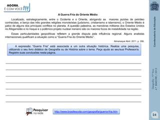 AGORA,
É COM VOCÊ

!!!
A Guerra Fria do Oriente Médio

Localizado, estrategicamente, entre o Ocidente e o Oriente, abrigando as maiores jazidas de petróleo
conhecidas, e berço das três grandes religiões monoteístas (judaísmo, cristianismo e islamismo), o Oriente Médio é
palco de alguns dos principais conflitos no planeta. A questão palestina, as manobras militares dos Estados Unidos
no Afeganistão e no Iraque e o polêmico projeto nuclear iraniano são os maiores focos de instabilidade na região.
Essas particularidades geopolíticas refletem a grande disputa pela influência regional. Alguns analistas
internacionais qualificam a situação como a “Guerra Fria do Oriente Médio”.
Almanaque Abril. 2011. p. 356.

A expressão “Guerra Fria” está associada a um outra situação histórica. Realize uma pesquisa,
utilizando o seu livro didático de Geografia ou de História sobre o tema. Peça ajuda ao seu/sua Professor/a.
Registre suas conclusões nesta página.

____________________________________________________________________________________________
____________________________________________________________________________________________
____________________________________________________________________________________________
____________________________________________________________________________________________

Geografia – 9.º Ano
4.º BIMESTRE / 2013

____________________________________________________________________________________________

____________________________________________________________________________________________
____________________________________________________________________________________________

http://www.brasilescola.com/geografia/guerra-fria.htm

24

 