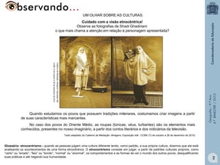 UM OLHAR SOBRE AS CULTURAS.

Caderno de Mediação. Miragens. Exposição Islã.

CCBB 12 de outubro a 26 de dezembro de 2010.

Quando estudamos os povos que possuem tradições milenares, costumamos criar imagens a partir
de suas características mais marcantes.
No caso dos povos do Oriente Médio, as roupas (túnicas, véus, turbantes) são os elementos mais
conhecidos, presentes no nosso imaginário, a partir dos contos literários e dos noticiários da televisão.

Geografia – 9.º Ano
4.º BIMESTRE / 2013

Cuidado com a visão etnocêntrica!
Observe as fotografias de Shadi Ghadiriani:
o que mais chama a atenção em relação à personagem apresentada?

Texto adaptado do Caderno de Mediação. Miragens. Exposição Islã - CCBB (12 de outubro a 26 de dezembro de 2010).

Glossário: etnocentrismo - quando as pessoas julgam uma cultura diferente tendo, como padrão, a sua própria cultura, dizemos que ela está
analisando os acontecimentos de uma forma etnocêntrica. O etnocentrismo consiste em julgar, a partir de padrões culturais próprios, como
“certo” ou “errado”, “feio” ou “bonito”, “normal” ou “anormal”, os comportamentos e as formas de ver o mundo dos outros povos, desqualificando
suas práticas e até negando sua humanidade.

2

 