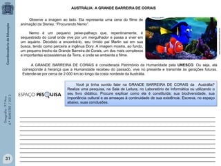 AUSTRÁLIA: A GRANDE BARREIRA DE CORAIS

Nemo é um pequeno peixe-palhaço que, repentinamente, é
sequestrado do coral onde vive por um mergulhador e passa a viver em
um aquário. Decidido a encontrá-lo, seu tímido pai Marlin sai em sua
busca, tendo como parceira a ingênua Dory. A imagem mostra, ao fundo,
um pequeno trecho da Grande Barreira de Corais, um dos mais complexos
e importantes ecossistemas da Terra, e onde se ambienta o filme.

Geografia - 9.º Ano
4.º BIMESTRE / 2013

A GRANDE BARREIRA DE CORAIS é considerada Patrimônio da Humanidade pela UNESCO. Ou seja, ela
corresponde à herança que a Humanidade recebeu do passado, vive no presente e transmite às gerações futuras.
Estende-se por cerca de 2 000 km ao longo da costa nordeste da Austrália.

31

ESPAÇO PES

UISA

Você já tinha ouvido falar na GRANDE BARREIRA DE CORAIS da Austrália?
Realize uma pesquisa, na Sala de Leitura, no Laboratório de Informática ou utilizando o
seu livro didático. Procure explicar como ela é constituída, sua biodiversidade, sua
importância cultural e as ameaças à continuidade de sua existência. Escreva, no espaço
abaixo, suas conclusões.

________________________________________________________________________________________________
________________________________________________________________________________________________
________________________________________________________________________________________________
________________________________________________________________________________________________
________________________________________________________________________________________________
________________________________________________________________________________________________
________________________________________________________________________________________________
________________________________________________________________________________________________
________________________________________________________________________________________________
________________________________________________________________________________________________
________________________________________________________________________________________________

www.escolainternacional.com.br

Observe a imagem ao lado. Ela representa uma cena do filme de
animação da Disney, “Procurando Nemo”.

 