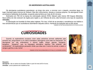 OS ABORÍGENES AUSTRALIANOS
Os aborígenes australianos aprenderam, ao longo dos anos, a conviver com o deserto, encontrar água, no
lugar chamado pelos brancos de Outback. Eles têm instrumentos, danças e músicas próprios. Os aborígenes foram
os primeiros habitantes da Austrália, ocupando este território por mais de 40 mil anos.
Estimados em 750 mil na época da colonização (século XVIII), falavam pelo menos 300 línguas diferentes.
Seus estilos de vida variavam de região para região e, por milhares de anos, eles formaram uma raça de caçadores
nômades.
A colonização da Austrália foi feita pelos ingleses. Por isso, é fácil de se perceber a semelhança nos hábitos e
nas características que os australianos assimilaram daquela cultura, mantendo as tradições até os dias atuais.

Adaptado de http://www.portalaustralia.com.br/copy_of_curiosidades-australia

Glossário:
aborígenes - são os nativos da Austrália. Estão no país há mais de 60 mil anos;
nômades - povos pastores sem residência fixa.

http://www.portalaustralia.com.br/cultura-australia

Quando os exploradores europeus viram estes estranhos animais saltitantes pela
primeira vez, perguntaram a um nativo australiano (aborígene) como eles se chamavam. Os
aborígenes por não entenderem o idioma inglês, diziam apenas "kangaroo,
kangaroo,
kangaroo", que, na linguagem aborígene, significa "não entendo, não
compreendo". Os exploradores pensaram então que esse era o nome do animal, e assim o
canguru ganhou o seu nome!

Geografia – 9.º Ano
4.º BIMESTRE / 2013

Adaptado de http://www.portalaustralia.com.br/cultura-australia

32

 