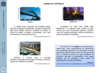 CIDADES DA AUSTRÁLIA
http://www.portalaustralia.com.br

http://www.portalaustralia.com.br

Melbourne

Sydney

Localizada na linda Port Phillip Bay,
Melbourne é a segunda maior cidade do país,
famosa por seus numerosos parques e jardins,
ruas com árvores alinhadas, edifícios históricos e
grande variedade de atrações.

http://www.portalaustralia.com.br

http://www.portalaustralia.com.br

http://www.portalaustralia.com.br

Geografia - 9.º Ano
4.º BIMESTRE / 2013

A cidade mais conhecida da Austrália abriga
cerca de 6 milhões de habitantes. Capital do estado de
New South Wales, Sydney é moderna e arrojada. O
clima da cidade é quente e temperado, com dias
ensolarados na maior parte do ano.

Embora
o
turismo
seja
a
principal
atividade, indústrias de informática, serviços e indústria
náutica se instalaram na cidade.
http://www.portalaustralia.com.br

33

No século XX, as cidades se transformaram,
ainda mais, como consequência do crescimento
das atividades industriais e da expansão do setor
de serviços. Mais do que nunca, no raiar do século
XXI, a cidade se tornou um polo irradiador de
comércio, serviços e informações. Com essas
funções, ela se consolidou como centro de
organização do espaço geográfico.
Adaptado de
http://www.clubemundo.com.br/revistapangea/show_news.asp?n=393&ed=
4

 