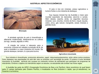 AUSTRÁLIA: ASPECTOS ECONÔMICOS
O país é rico em minerais, possui agricultura e
turismo fortes e uma indústria de destaque.
Fonte: www.voyagesphotosmanu.com

Sua riqueza mineral faz da Austrália o maior país
mundial exportador de diamantes, alumínio e carvão.
Além desses, exporta, ainda, os seguintes recursos
minerais: ouro, chumbo, minério de ferro, níquel, bauxita,
cobre, zinco, gás natural, manganês, areias minerais e
petróleo bruto.

Fonte: www.absolutaustralia.com

A atividade agrícola do país é diversificada e
altamente modernizada, destacando-se os cultivos
de trigo, cevada, algodão e milho.
A criação de ovinos é relevante para a
economia, inclusive em relação à produção de lã, da
qual a Austrália é a maior produtora do mundo. De
grande destaque, também, é a pecuária bovina.
Agricultura mecanizada

Geografia – 9.º Ano
4.º BIMESTRE / 2013

Mineração

Sua indústria é diversificada, produzindo alimentos, papel, máquinas/equipamentos, entre vários outros produtos.
Outro destaque nas exportações do país têm sido os produtos com tecnologia de ponta. O turismo é outra atividade
importante na Austrália, devendo seu sucesso ao crescente número de estudantes que participam de programas de
intercâmbio. Embora o objetivo do intercâmbio sejam os estudos, os estudantes são turistas nas horas vagas.
A Austrália faz parte da APEC (Cooperação Econômica da Ásia e do Pacífico), bloco econômico do qual fazem
parte 21 países banhados pelo Oceano Pacífico, e localizados na Ásia (inclusive o Japão, que já estudamos), na
Oceania e na América.

34

 