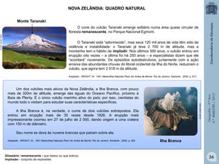 NOVA ZELÂNDIA: QUADRO NATURAL
Monte Taranaki
O cone do vulcão Taranaki emerge solitário numa área quase circular de
floresta remanescente, no Parque Nacional Egmont.

Adaptado - BRIGHT, M.. 1001 Maravilhas Naturais Para Ver Antes de Morrer. Rio de Janeiro: Sextante , 2009, p. 913

www.valinor.com.br

Um dos vulcões mais ativos da Nova Zelândia, a Ilha Branca, com pouco
mais de 320m de altitude, emerge das águas do Oceano Pacífico, próximo à
Baía de Plenty. É o único vulcão marinho ativo do país; por isso, cientistas do
mundo todo o visitam para estudar suas características específicas.
A Ilha Branca é, na verdade, o cume de dois vulcões sobrepostos. Ela
entrou em erupção mais de 35 vezes desde 1826. A erupção mais
impressionante ocorreu em 27 de julho de 2 000, dando origem a uma cratera
com 150 m de diâmetro.

Geografia – 9.º Ano
4.º BIMESTRE / 2013

www.valinor.com.br

O Taranaki está “adormecido”, mas seus 120 mil anos de vida têm sido de
violência e instabilidade: o Taranaki já teve 2 700 m de altitude, mas a
montanha tem o hábito de implodir. Nos últimos 500 anos, o vulcão entrou em
erupção oito vezes – a última foi há 250 anos – e especialistas dizem que ele
“acordará” novamente. Os episódios autodestrutivos, juntamente com a ação
erosiva das abundantes chuvas do litoral ocidental da Ilha do Norte, reduziram o
vulcão, que agora tem 2 518 m de altitude.

Seu nome se deve às nuvens brancas que pairam sobre ela.
Adaptado - BRIGHT, M.. 1001 Maravilhas Naturais Para Ver Antes de Morrer. Rio de Janeiro: Sextante , 2009, p. 925

Glossário: remanescente - que restou ou que sobrou;
implosão - conjunto de explosões.

Ilha Branca

36

 