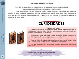 UM OLHAR SOBRE AS CULTURAS
Você deve ter “estranhado”, na imagem anterior, os objetos que a jovem estava segurando.
Você imagina uma mulçumana, como a da foto, ouvindo um rap?
Esse estranhamento ocorreu, justamente, devido a esse imaginário que envolve, em mistério e
distância, os povos do Oriente. Na literatura, inclusive, vemos a cultura oriental muitas vezes ligada aos contos de
fadas, aos gênios da lâmpada, aos tapetes voadores... Podemos citar, por exemplo, as aventuras de Aladim e os

As Mil e uma Noites
Decidido a matar todas as mulheres solteiras do reino, após ter descoberto a
traição de sua mulher, o sultão Chahriar casa-se, a cada noite, com uma jovem
diferente, que será morta ao amanhecer.
Uma dessas jovens, Sherazade, decide enfrentar o desafio e interromper
este ciclo vingativo, oferecendo-se para casar com o sultão.
http://www.not1.com.br

Geografia - 9.º Ano
4.º BIMESTRE / 2013

contos das Mil e uma Noites.

Todas as noites, Sherazade lhe conta histórias cujo final ela sempre deixa
para a noite seguinte, adiando, assim, sua morte, indefinidamente.
Até que, passadas mil e uma noites, o Sultão, apaixonado, suspende a
ordem cruel.

Leia, com atenção, as próximas páginas para
entender melhor essa cultura!

3

 