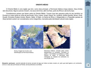ORIENTE MÉDIO
O Oriente Médio é uma região que tem, como área principal, a Península Arábica (mapa abaixo). Seus limites
são discutíveis. Alguns autores incluem, nos seus domínios, além da Ásia, parte da África e até da Europa.

http://www.asia-turismo.com/mapas/oriente-imagem.htm

http://www.ibge.gov.br/paisesat/

Acima, imagem do mundo, com
identificação da Península Arábica.

Península Arábica: cercada pelos mares
Mediterrâneo (a noroeste), Vermelho (a
oeste), o mar Arábico (a sudeste) e o Golfo
Pérsico (a leste). A península está
interligada ao restante do continente na
sua porção norte.

Glossário: península - grande extensão de terras cercada de água por todos os lados, exceto um, pelo qual está ligada a um continente,
como é o caso das penínsulas da Flórida, da Escandinávia e da Arábia.

Geografia – 9.º Ano
4.º BIMESTRE / 2013

Consideramos países que fazem parte do Oriente Médio: Turquia (que tem pequena parte do seu território na
Europa e a maior parte ao norte da península), Síria, Líbano, Israel, Iraque, Irã, Jordânia, Arábia Saudita, Iêmen, Omã,
Kuwait, Emirados Árabes Unidos, Barein, Qatar. O Egito, no Norte da África, o Afeganistão e o Paquistão (países da
Ásia) também podem ser considerados como integrantes, marcados pela identidade cultural nesta região.

4

 