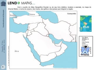 Com o auxílio do Atlas Geográfico Escolar ou do seu livro didático, localize e assinale, no mapa do
Oriente Médio, o nome do oceano, dos mares, dos golfos e dos países que integram a região.
Cazaquistão

Geografia - 9.º Ano
4.º BIMESTRE / 2013

IBGE, 2010.

Adaptado do Atlas Geográfico Escolar. IBGE. 2004. P. 55.

5

 
