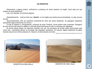OS DESERTOS
Observando a página anterior, verificamos a presença de vários desertos na região. Você sabe por que
surgem as áreas desérticas?
Leia, com atenção, as próximas páginas.
Geograficamente, pode-se dizer que deserto é uma região que recebe pouca precipitação, ou seja, poucas
chuvas.
Aproximadamente, 20% da superfície continental da Terra são áreas desérticas. As paisagens desérticas
apresentam alguns elementos em comum.
O solo do deserto é, principalmente, composto de areia. Portanto, dunas podem estar presentes. Paisagens
de solo rochoso são típicas e refletem o reduzido desenvolvimento do solo e a escassez de vegetação.
As terras baixas podem ser planícies cobertas com sal. Os processos de erosão eólica (provocados pelo
vento) são importantes fatores na formação das paisagens desérticas. As maiores regiões desérticas do globo
terrestre situam-se na África (deserto do Saara) e na Ásia (deserto de Gobi).

http://www.ufrgs.br/museudetopografia/Artigos/Os_Desertos.pdf

http://www.ufrgs.br/museudetopografia/Artigos/Os_Desertos.pdf

Geografia – 9.º Ano
4.º BIMESTRE / 2013

Adaptado de http://www.ufrgs.br/museudetopografia/Artigos/Os_Desertos.pdf

DESERTO DA LÍBIA (África)

DESERTO DE GOBI (Ásia)

8

 