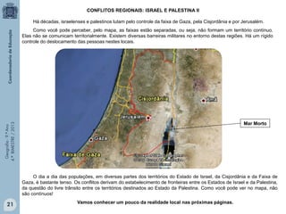 CONFLITOS REGIONAIS: ISRAEL E PALESTINA II
Há décadas, israelenses e palestinos lutam pelo controle da faixa de Gaza, pela Cisjordânia e por Jerusalém.
Como você pode perceber, pelo mapa, as faixas estão separadas, ou seja, não formam um território contínuo.
Elas não se comunicam territorialmente. Existem diversas barreiras militares no entorno destas regiões. Há um rígido
controle do deslocamento das pessoas nestes locais.

Geografia - 9.º Ano
4.º BIMESTRE / 2013

Mar Morto

O dia a dia das populações, em diversas partes dos territórios do Estado de Israel, da Cisjordânia e da Faixa de
Gaza, é bastante tenso. Os conflitos derivam do estabelecimento de fronteiras entre os Estados de Israel e da Palestina,
da questão do livre trânsito entre os territórios destinados ao Estado da Palestina. Como você pode ver no mapa, não
são contínuos!

21

Vamos conhecer um pouco da realidade local nas próximas páginas.

 
