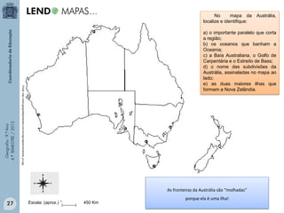 As fronteiras da Austrália são “molhadas”

27

Austrália,

a) o importante paralelo que corta
a região;
b) os oceanos que banham a
Oceania;
c) a Baía Australiana, o Golfo de
Carpentária e o Estreito de Bass;
d) o nome das subdivisões da
Austrália, assinaladas no mapa ao
lado;
e) as duas maiores ilhas que
formam a Nova Zelândia.

Fonte: http://www.geografiaparatodos.com.br/img/mapasm/australia_jun.jpg

Geografia - 9.º Ano
4.º BIMESTRE / 2013

No
mapa da
localize e identifique:

Escala: (aprox.) 0

450 Km

porque ela é uma ilha!

 