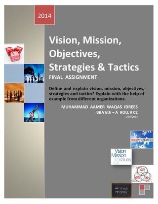 2014

Vision, Mission,
Objectives,
Strategies & Tactics
FINAL ASSIGNMENT
Define and explain vision, mission, objectives,
strategies and tactics? Explain with the help of
example from different organizations.

MUHAMMAD AAMER WAQAS IDREES
BBA 6th – A ROLL # 02
1/19/2014

 
