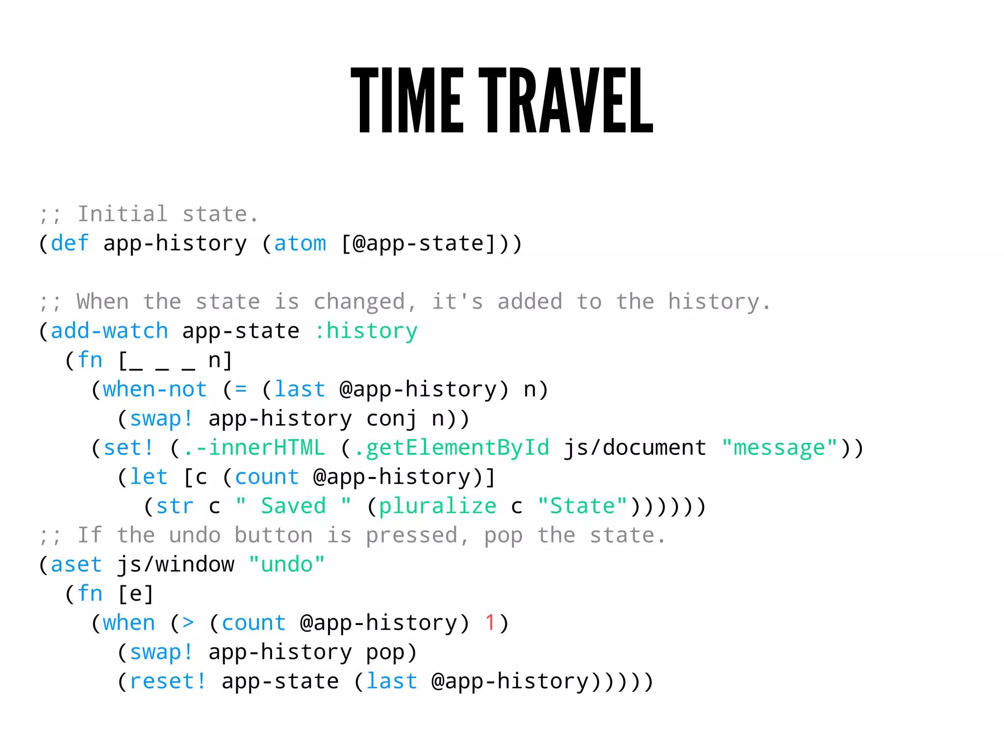 TIME TRAVEL
;; Initial state.
(def app-history (atom [@app-state]))
;; When the state is changed, it's added to the history.
(add-watch app-state :history
(fn [_ _ _ n]
(when-not (= (last @app-history) n)
(swap! app-history conj n))
(set! (.-innerHTML (.getElementById js/document "message"))
(let [c (count @app-history)]
(str c " Saved " (pluralize c "State"))))))
;; If the undo button is pressed, pop the state.
(aset js/window "undo"
(fn [e]
(when (> (count @app-history) 1)
(swap! app-history pop)
(reset! app-state (last @app-history)))))
 
