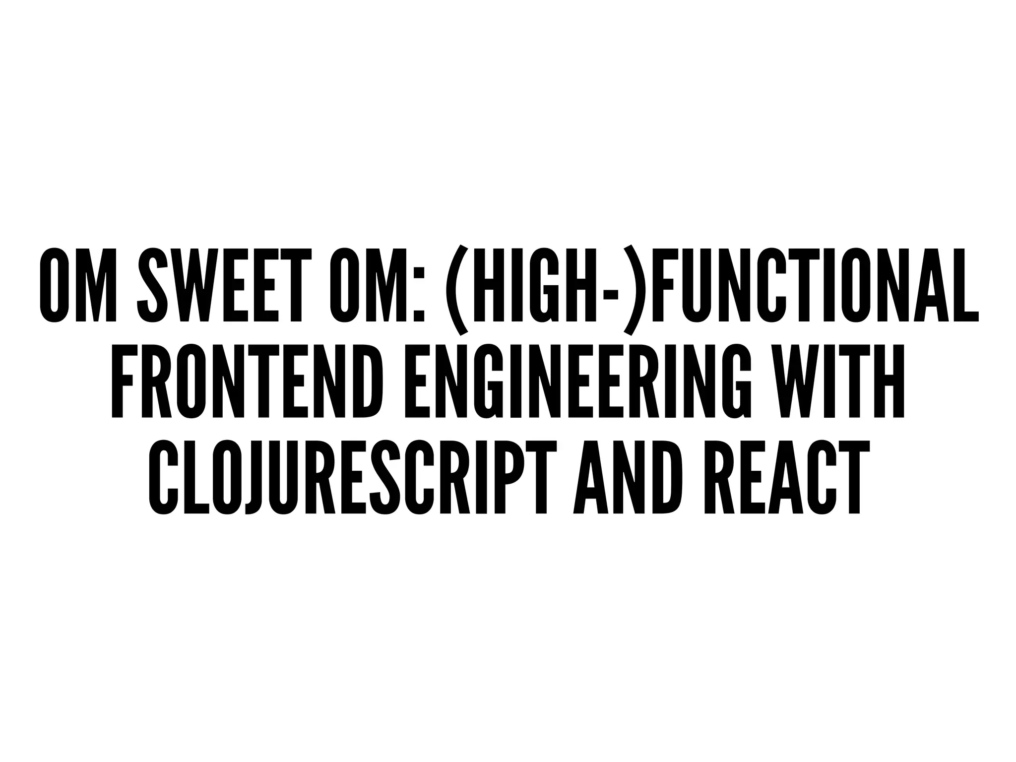 OM SWEET OM: (HIGH-)FUNCTIONAL
FRONTEND ENGINEERING WITH
CLOJURESCRIPT AND REACT
 