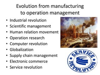 Evolution from manufacturing
to operation management
• Industrial revolution
• Scientific management
• Human relation movement
• Operation research
• Computer revolution
• Globalization
• Supply chain management
• Electronic commerce
• Service revolution
 