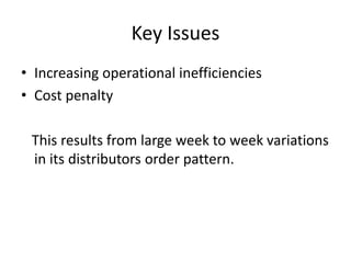 Key Issues
• Increasing operational inefficiencies
• Cost penalty
This results from large week to week variations
in its distributors order pattern.
 