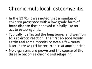 Chronic multifocal osteomyelitis
• In the 1970s it was noted that a number of
children presented with a low-grade form of
bone disease that behaved clinically like an
acute osteomyelitis.
• Typically it affected the long bones and went on
to a sclerotic reaction. The first episode would
settle and some months or even a few years
later there would be recurrence at another site.
• No organisms are grown and the course of the
disease becomes chronic and relapsing.
 