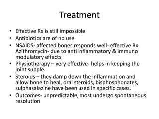 Treatment
• Effective Rx is still impossible
• Antibiotics are of no use
• NSAIDS- affected bones responds well- effective Rx.
Azithromycin- due to anti inflammatory & immuno
modulatory effects
• Physiotherapy – very effective- helps in keeping the
joint supple.
• Steroids – they damp down the inflammation and
allow bone to heal, oral steroids, bisphosphonates,
sulphasalazine have been used in specific cases.
• Outcomes- unpredictable, most undergo spontaneous
resolution
 