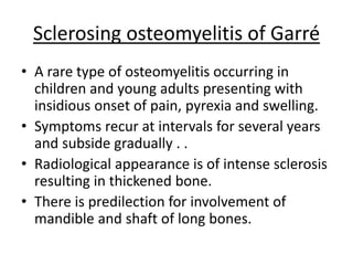 Sclerosing osteomyelitis of Garré
• A rare type of osteomyelitis occurring in
children and young adults presenting with
insidious onset of pain, pyrexia and swelling.
• Symptoms recur at intervals for several years
and subside gradually . .
• Radiological appearance is of intense sclerosis
resulting in thickened bone.
• There is predilection for involvement of
mandible and shaft of long bones.
 