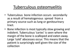 Tuberculous osteomyelitis
• Tuberculous bone infection occurs secondarily
as a result of hematogenous spread from a
primary source such as lung or genitourinary
tract.
• Bone infection is most typically slow growing and
indolent. Tuberculous ‘caries’ is seen where the
margin of the bone is scalloped and eaten away.
Large ‘cold’ abscesses occur. This means that the
patient is surprisingly well given the size of the
collection
 