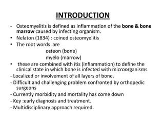INTRODUCTION
- Osteomyelitis is defined as inflammation of the bone & bone
marrow caused by infecting organism.
• Nelaton (1834) : coined osteomyelitis
• The root words are
osteon (bone)
myelo (marrow)
• these are combined with itis (inflammation) to define the
clinical state in which bone is infected with microorganisms
- Localized or involvement of all layers of bone.
- Difficult and challenging problem confronted by orthopedic
surgeons
- Currently morbidity and mortality has come down
- Key :early diagnosis and treatment.
- Multidisciplinary approach required.
 