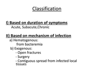Classification
I) Based on duration of symptoms
Acute, Subacute,Chronic
II) Based on mechanism of infection
a) Hematogenous:
from bacteremia
b) Exogenous:
- Open fractures
- Surgery
- Contiguous spread from infected local
tissues
 