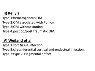 III) Kelly’s
Type 1:hematogenous OM
Type 2:OM associated with #union
Type 3:OM without #union
Type 4:post op/post traumatic OM.
IV) Weiland et al
Type 1:soft tissue infection
Type 2:circumferential cortical and endosteal infection.
Type 3:type 2 +segmental defect.
 