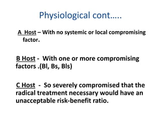 Physiological cont…..
A Host – With no systemic or local compromising
factor.
B Host - With one or more compromising
factors .(Bl, Bs, Bls)
C Host - So severely compromised that the
radical treatment necessary would have an
unacceptable risk-benefit ratio.
 