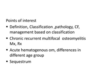 Points of interest
 Definition, Classification ,pathology, CF,
management based on classification
 Chronic recurrent multifocal osteomyelitis
Mx, Rx
 Acute hematogenous om, differences in
different age group
 Sequestrum
 