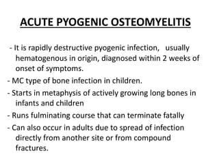 ACUTE PYOGENIC OSTEOMYELITIS
- It is rapidly destructive pyogenic infection, usually
hematogenous in origin, diagnosed within 2 weeks of
onset of symptoms.
- MC type of bone infection in children.
- Starts in metaphysis of actively growing long bones in
infants and children
- Runs fulminating course that can terminate fatally
- Can also occur in adults due to spread of infection
directly from another site or from compound
fractures.
 