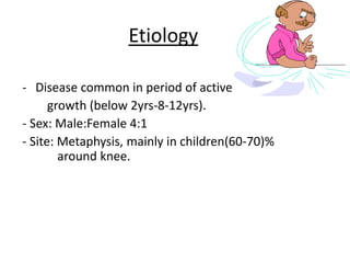 Etiology
- Disease common in period of active
growth (below 2yrs-8-12yrs).
- Sex: Male:Female 4:1
- Site: Metaphysis, mainly in children(60-70)%
around knee.
 