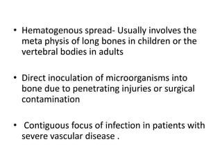 • Hematogenous spread- Usually involves the
meta physis of long bones in children or the
vertebral bodies in adults
• Direct inoculation of microorganisms into
bone due to penetrating injuries or surgical
contamination
• Contiguous focus of infection in patients with
severe vascular disease .
 