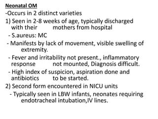 Neonatal OM
-Occurs in 2 distinct varieties
1) Seen in 2-8 weeks of age, typically discharged
with their mothers from hospital
- S.aureus: MC
- Manifests by lack of movement, visible swelling of
extremity.
- Fever and irritability not present., inflammatory
response not mounted, Diagnosis difficult.
- High index of suspicion, aspiration done and
antibiotics to be started.
2) Second form encountered in NICU units
- Typically seen in LBW infants, neonates requiring
endotracheal intubation,IV lines.
 