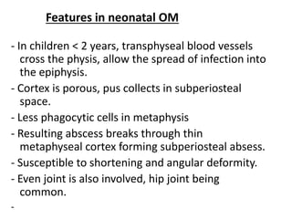 Features in neonatal OM
- In children < 2 years, transphyseal blood vessels
cross the physis, allow the spread of infection into
the epiphysis.
- Cortex is porous, pus collects in subperiosteal
space.
- Less phagocytic cells in metaphysis
- Resulting abscess breaks through thin
metaphyseal cortex forming subperiosteal absess.
- Susceptible to shortening and angular deformity.
- Even joint is also involved, hip joint being
common.
-
 