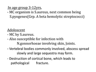 -In age group 3-12yrs,
- MC organism is S.aureus, next common being
S.pyogenes(Grp. A beta hemolytic streptococci)
Adoloscent
- MC by S.aureus.
- Also susceptible for infection with
N.gonnorhoeae involving skin, Joints.
- Vertebral bodies commonly involved, abscess spread
slowly and large sequestra may form.
- Destruction of cortical bone, which leads to
pathological fracture.
 