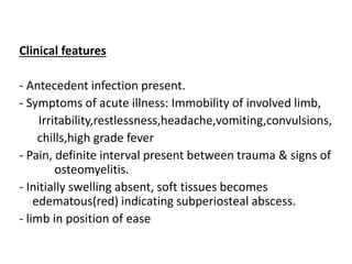 Clinical features
- Antecedent infection present.
- Symptoms of acute illness: Immobility of involved limb,
Irritability,restlessness,headache,vomiting,convulsions,
chills,high grade fever
- Pain, definite interval present between trauma & signs of
osteomyelitis.
- Initially swelling absent, soft tissues becomes
edematous(red) indicating subperiosteal abscess.
- limb in position of ease
 