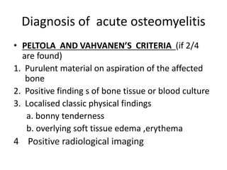 Diagnosis of acute osteomyelitis
• PELTOLA AND VAHVANEN’S CRITERIA (if 2/4
are found)
1. Purulent material on aspiration of the affected
bone
2. Positive finding s of bone tissue or blood culture
3. Localised classic physical findings
a. bonny tenderness
b. overlying soft tissue edema ,erythema
4 Positive radiological imaging
 