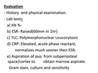 Evaluation
- History and physical examination.
- Lab tests:
a) Hb %-
b) ESR- Raised(60mm in 1hr)
c) TLC: Polymorphonuclear Leucocytosis
d) CRP: Elevated, acute phase reactant,
normalizes much sooner then ESR.
e) Aspiration of pus: from subperiosteal
space/cortex to obtain marrow aspirate.
Gram stain, culture and sensitivity
 
