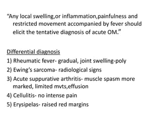 “Any local swelling,or inflammation,painfulness and
restricted movement accompanied by fever should
elicit the tentative diagnosis of acute OM.”
Differential diagnosis
1) Rheumatic fever- gradual, joint swelling-poly
2) Ewing’s sarcoma- radiological signs
3) Acute suppurative arthritis- muscle spasm more
marked, limited mvts,effusion
4) Cellulitis- no intense pain
5) Erysipelas- raised red margins
 