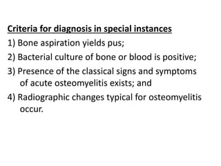 Criteria for diagnosis in special instances
1) Bone aspiration yields pus;
2) Bacterial culture of bone or blood is positive;
3) Presence of the classical signs and symptoms
of acute osteomyelitis exists; and
4) Radiographic changes typical for osteomyelitis
occur.
 