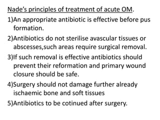 Nade’s principles of treatment of acute OM.
1)An appropriate antibiotic is effective before pus
formation.
2)Antibiotics do not sterilise avascular tissues or
abscesses,such areas require surgical removal.
3)If such removal is effective antibiotics should
prevent their reformation and primary wound
closure should be safe.
4)Surgery should not damage further already
ischaemic bone and soft tissues
5)Antibiotics to be cotinued after surgery.
 