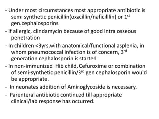 - Under most circumstances most appropriate antibiotic is
semi synthetic penicillin(oxacillin/naficilllin) or 1st
gen.cephalosporins
- If allergic, clindamycin because of good intra osseous
penetration
- In children <3yrs,with anatomical/functional asplenia, in
whom pneumococcal infection is of concern, 3rd
generation cephalosporin is started
- In non-immunized Hib child, Cefuroxime or combination
of semi-synthetic penicillin/3rd gen cephalosporin would
be appropriate.
- In neonates addition of Aminoglycoside is necessary.
- Parenteral antibiotic continued till appropriate
clinical/lab response has occurred.
 