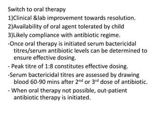 Switch to oral therapy
1)Clinical &lab improvement towards resolution.
2)Availability of oral agent tolerated by child
3)Likely compliance with antibiotic regime.
-Once oral therapy is initiated serum bactericidal
titres/serum antibiotic levels can be determined to
ensure effective dosing.
- Peak titre of 1:8 constitutes effective dosing.
-Serum bactericidal titres are assessed by drawing
blood 60-90 mins after 2nd or 3rd dose of antibiotic.
- When oral therapy not possible, out-patient
antibiotic therapy is initiated.
 