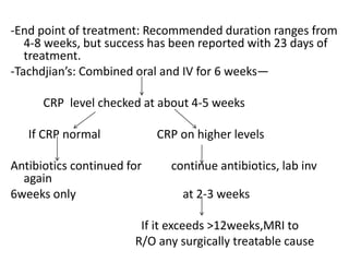 -End point of treatment: Recommended duration ranges from
4-8 weeks, but success has been reported with 23 days of
treatment.
-Tachdjian’s: Combined oral and IV for 6 weeks—
CRP level checked at about 4-5 weeks
If CRP normal CRP on higher levels
Antibiotics continued for continue antibiotics, lab inv
again
6weeks only at 2-3 weeks
If it exceeds >12weeks,MRI to
R/O any surgically treatable cause
 