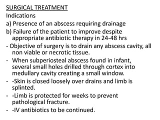 SURGICAL TREATMENT
Indications
a) Presence of an abscess requiring drainage
b) Failure of the patient to improve despite
appropriate antibiotic therapy in 24-48 hrs
- Objective of surgery is to drain any abscess cavity, all
non viable or necrotic tissue.
- When subperiosteal abscess found in infant,
several small holes drilled through cortex into
medullary cavity creating a small window.
- -Skin is closed loosely over drains and limb is
splinted.
- -Limb is protected for weeks to prevent
pathological fracture.
- -IV antibiotics to be continued.
 